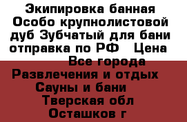 Экипировка банная Особо крупнолистовой дуб Зубчатый для бани отправка по РФ › Цена ­ 100 - Все города Развлечения и отдых » Сауны и бани   . Тверская обл.,Осташков г.